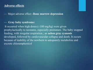 Adverse effects
— Major adverse effect -Bone marrow depression
— Gray baby syndrome:
It occurred when high doses (~100 mg/kg) were given
prophylactically to neonates, especially premature. The baby stopped
feeding, with irregular respiration ; an ashen gray cyanosis
developed, followed by cardiovascular collapse and death. It occurs
because of inability of the newborn to adequately metabolize and
excrete chloramphenicol.
 