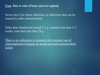Uses- Due to risk of bone marrow aplasia
Never use it for minor infections or infections that can be
treated by safer antimicrobials.
Daily dose should not exceed 2-3 g, duration less than 2-3
weeks, total dose less than 28 g
There is no indication in dentistry that warrants use of
chloramphenicol despite its broad-spectrum antimicrobial
action
 