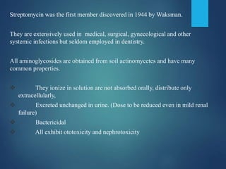 Streptomycin was the first member discovered in 1944 by Waksman.
They are extensively used in medical, surgical, gynecological and other
systemic infections but seldom employed in dentistry.
All aminoglycosides are obtained from soil actinomycetes and have many
common properties.
 They ionize in solution are not absorbed orally, distribute only
extracellularly,
 Excreted unchanged in urine. (Dose to be reduced even in mild renal
failure)
 Bactericidal
 All exhibit ototoxicity and nephrotoxicity
 