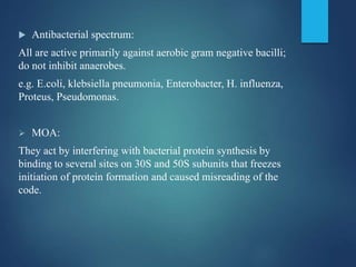  Antibacterial spectrum:
All are active primarily against aerobic gram negative bacilli;
do not inhibit anaerobes.
e.g. E.coli, klebsiella pneumonia, Enterobacter, H. influenza,
Proteus, Pseudomonas.
 MOA:
They act by interfering with bacterial protein synthesis by
binding to several sites on 30S and 50S subunits that freezes
initiation of protein formation and caused misreading of the
code.
 