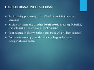 PRECAUTIONS & INTERACTIONS:
 Avoid during pregnancy: risk of fetal ototoxicity( crosses
placenta)
 Avoid concurrent use of other Nephrotoxic drugs eg: NSAIDs,
amphotericin B, vancomycin, cyclosporine.
 Cautious use in elderly patients and those with Kidney damage.
 Do not mix amino glycoside with any drug in the same
syringe/infusion bottle.
 