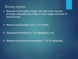 Dosing regime
 Because of low safety margin, the daily dose must be
precisely calculated according to body weight and level of
renal function.
 Normal renal function: CLcr > 70 ml/min.
 Gentamycin/tobramycin: 3-5 mg/kg/day ( i.m)
 Streptomycin/kanamycin/amikacin: 7.5-15 mg/kg/day
 