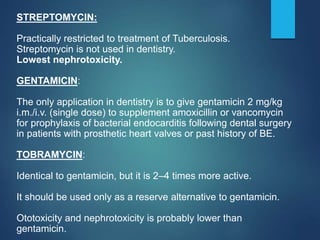 STREPTOMYCIN:
Practically restricted to treatment of Tuberculosis.
Streptomycin is not used in dentistry.
Lowest nephrotoxicity.
GENTAMICIN:
The only application in dentistry is to give gentamicin 2 mg/kg
i.m./i.v. (single dose) to supplement amoxicillin or vancomycin
for prophylaxis of bacterial endocarditis following dental surgery
in patients with prosthetic heart valves or past history of BE.
TOBRAMYCIN:
Identical to gentamicin, but it is 2–4 times more active.
It should be used only as a reserve alternative to gentamicin.
Ototoxicity and nephrotoxicity is probably lower than
gentamicin.
 