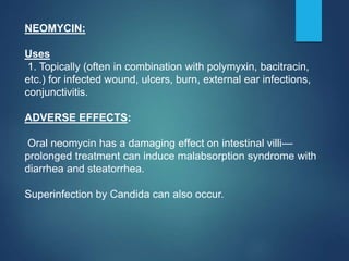 NEOMYCIN:
Uses
1. Topically (often in combination with polymyxin, bacitracin,
etc.) for infected wound, ulcers, burn, external ear infections,
conjunctivitis.
ADVERSE EFFECTS:
Oral neomycin has a damaging effect on intestinal villi—
prolonged treatment can induce malabsorption syndrome with
diarrhea and steatorrhea.
Superinfection by Candida can also occur.
 