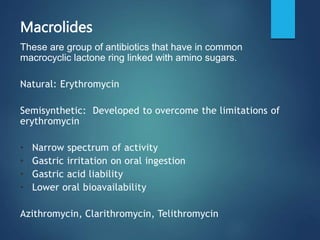Macrolides
These are group of antibiotics that have in common
macrocyclic lactone ring linked with amino sugars.
Natural: Erythromycin
Semisynthetic: Developed to overcome the limitations of
erythromycin
• Narrow spectrum of activity
• Gastric irritation on oral ingestion
• Gastric acid liability
• Lower oral bioavailability
Azithromycin, Clarithromycin, Telithromycin
 