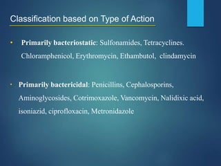 Classification based on Type of Action
• Primarily bacteriostatic: Sulfonamides, Tetracyclines.
Chloramphenicol, Erythromycin, Ethambutol, clindamycin
▪ Primarily bactericidal: Penicillins, Cephalosporins,
Aminoglycosides, Cotrimoxazole, Vancomycin, Nalidixic acid,
isoniazid, ciprofloxacin, Metronidazole
 