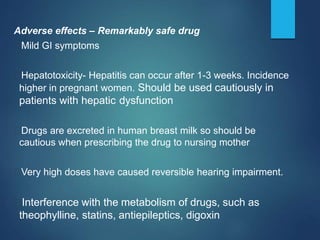 Adverse effects – Remarkably safe drug
Mild GI symptoms
Hepatotoxicity- Hepatitis can occur after 1-3 weeks. Incidence
higher in pregnant women. Should be used cautiously in
patients with hepatic dysfunction
Drugs are excreted in human breast milk so should be
cautious when prescribing the drug to nursing mother
Very high doses have caused reversible hearing impairment.
Interference with the metabolism of drugs, such as
theophylline, statins, antiepileptics, digoxin
 