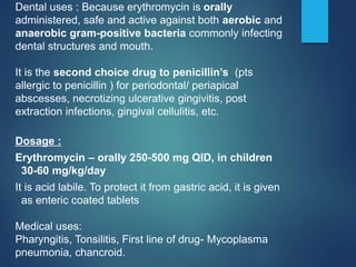 Dental uses : Because erythromycin is orally
administered, safe and active against both aerobic and
anaerobic gram-positive bacteria commonly infecting
dental structures and mouth.
It is the second choice drug to penicillin’s (pts
allergic to penicillin ) for periodontal/ periapical
abscesses, necrotizing ulcerative gingivitis, post
extraction infections, gingival cellulitis, etc.
Dosage :
Erythromycin – orally 250-500 mg QID, in children
30-60 mg/kg/day
It is acid labile. To protect it from gastric acid, it is given
as enteric coated tablets
Medical uses:
Pharyngitis, Tonsilitis, First line of drug- Mycoplasma
pneumonia, chancroid.
 