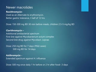 Newer macrolides
Roxithromycin-
Used as an Alternate to erythromycin.
Better gastric tolerance, t half of 12 hrs.
Dose: 150-300 mg BD 30 min before meals, children 2.5-5 mg/kg BD
Clarithromycin –
Additional antibacterial spectrum
First line against Mycobacterium avium complex
Second line drug against Mycobact. Leprae.
Dose: 250 mg BD for 7 days (Mild cases)
500 mg BD for 14 days
Azithromycin –
Extended spectrum against H. influenza
Dose: 500 mg once daily 1 hr before or 2 hr after food- 3 days
 