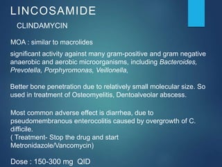 LINCOSAMIDE
CLINDAMYCIN
MOA : similar to macrolides
significant activity against many gram-positive and gram negative
anaerobic and aerobic microorganisms, including Bacteroides,
Prevotella, Porphyromonas, Veillonella,
Better bone penetration due to relatively small molecular size. So
used in treatment of Osteomyelitis, Dentoalveolar abscess.
Most common adverse effect is diarrhea, due to
pseudomembranous enterocolitis caused by overgrowth of C.
difficile.
( Treatment- Stop the drug and start
Metronidazole/Vancomycin)
Dose : 150-300 mg QID
 