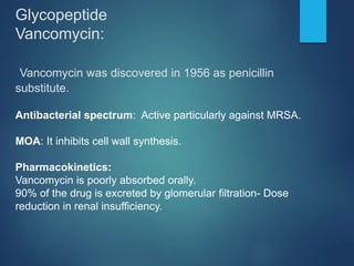 Glycopeptide
Vancomycin:
Vancomycin was discovered in 1956 as penicillin
substitute.
Antibacterial spectrum: Active particularly against MRSA.
MOA: It inhibits cell wall synthesis.
Pharmacokinetics:
Vancomycin is poorly absorbed orally.
90% of the drug is excreted by glomerular filtration- Dose
reduction in renal insufficiency.
 