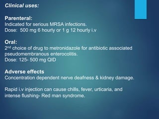 Clinical uses:
Parenteral:
Indicated for serious MRSA infections.
Dose: 500 mg 6 hourly or 1 g 12 hourly i.v
Oral:
2nd choice of drug to metronidazole for antibiotic associated
pseudomembranous enterocolitis.
Dose: 125- 500 mg QID
Adverse effects
Concentration dependent nerve deafness & kidney damage.
Rapid i.v injection can cause chills, fever, urticaria, and
intense flushing- Red man syndrome.
 