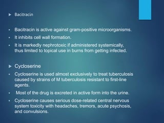  Bacitracin
 Bacitracin is active against gram-positive microorganisms.
 It inhibits cell wall formation.
 It is markedly nephrotoxic if administered systemically,
thus limited to topical use in burns from getting infected.
 Cycloserine
 Cycloserine is used almost exclusively to treat tuberculosis
caused by strains of M tuberculosis resistant to first-line
agents.
 Most of the drug is excreted in active form into the urine.
 Cycloserine causes serious dose-related central nervous
system toxicity with headaches, tremors, acute psychosis,
and convulsions.
 