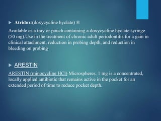  Atridox:(doxycycline hyclate) ®
Available as a tray or pouch containing a doxycycline hyclate syringe
(50 mg).Use in the treatment of chronic adult periodontitis for a gain in
clinical attachment, reduction in probing depth, and reduction in
bleeding on probing.
 ARESTIN
ARESTIN (minocycline HCl) Microspheres, 1 mg is a concentrated,
locally applied antibiotic that remains active in the pocket for an
extended period of time to reduce pocket depth.
 