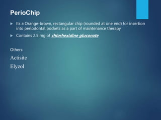PerioChip
 Its a Orange-brown, rectangular chip (rounded at one end) for insertion
into periodontal pockets as a part of maintenance therapy
 Contains 2.5 mg of chlorhexidine gluconate
Others:
Actisite
Elyzol
 