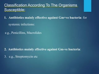 Classification According To The Organisms
Susceptible:
1. Antibiotics mainly effective against Gm+ve bacteria: for
systemic infections:
e.g., Penicillins, Macrolides
2. Antibiotics mainly effective against Gm-ve bacteria:
3. e.g., Streptomycin etc
 