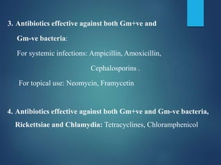 3. Antibiotics effective against both Gm+ve and
Gm-ve bacteria:
For systemic infections: Ampicillin, Amoxicillin,
Cephalosporins .
For topical use: Neomycin, Framycetin
4. Antibiotics effective against both Gm+ve and Gm-ve bacteria,
Rickettsiae and Chlamydia: Tetracyclines, Chloramphenicol
 