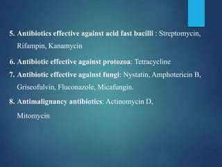 5. Antibiotics effective against acid fast bacilli : Streptomycin,
Rifampin, Kanamycin
6. Antibiotic effective against protozoa: Tetracycline
7. Antibiotic effective against fungi: Nystatin, Amphotericin B,
Griseofulvin, Fluconazole, Micafungin.
8. Antimalignancy antibiotics: Actinomycin D,
Mitomycin
 