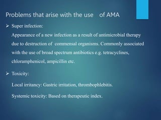 Problems that arise with the use of AMA
 Super infection:
Appearance of a new infection as a result of antimicrobial therapy
due to destruction of commensal organisms. Commonly associated
with the use of broad spectrum antibiotics e.g. tetracyclines,
chloramphenicol, ampicillin etc.
 Toxicity:
Local irritancy: Gastric irritation, thrombophlebitis.
Systemic toxicity: Based on therapeutic index.
 