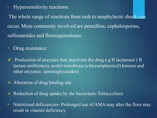 ▪ Hypersensitivity reactions:
The whole range of reactions from rash to anaphylactic shock can
occur. More commonly involved are pencillins, cephalosporins,
sulfonamides and fluoroquinolones.
▪ Drug resistance:
 Production of enzymes that inactivate the drug e.g B lactamase ( B
lactam antibiotics), acetyl transferase (chloramphenicol) kinases and
other enzymes (aminoglycosides)
 Alteration of drug binding site
 Reduction of drug uptake by the bacterium: Tetracyclines
• Nutritional deficiencies- Prolonged use of AMA may alter the flora may
result in vitamin deficiency.
 