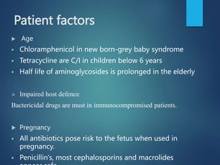Patient factors
 Age
 Chloramphenicol in new born-grey baby syndrome
 Tetracycline are C/I in children below 6 years
 Half life of aminoglycosides is prolonged in the elderly
 Impaired host defence
Bactericidal drugs are must in immunocompromised patients.
 Pregnancy
 All antibiotics pose risk to the fetus when used in
pregnancy.
 Penicillin's, most cephalosporins and macrolides
 