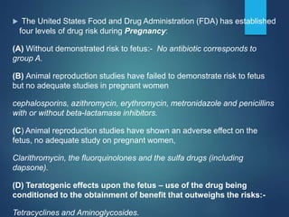  The United States Food and Drug Administration (FDA) has established
four levels of drug risk during Pregnancy:
(A) Without demonstrated risk to fetus:- No antibiotic corresponds to
group A.
(B) Animal reproduction studies have failed to demonstrate risk to fetus
but no adequate studies in pregnant women
cephalosporins, azithromycin, erythromycin, metronidazole and penicillins
with or without beta-lactamase inhibitors.
(C) Animal reproduction studies have shown an adverse effect on the
fetus, no adequate study on pregnant women,
Clarithromycin, the fluorquinolones and the sulfa drugs (including
dapsone).
(D) Teratogenic effects upon the fetus – use of the drug being
conditioned to the obtainment of benefit that outweighs the risks:-
Tetracyclines and Aminoglycosides.
 