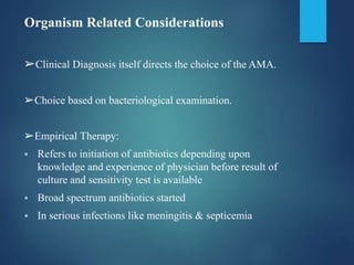 Organism Related Considerations
➢Clinical Diagnosis itself directs the choice of the AMA.
➢Choice based on bacteriological examination.
➢Empirical Therapy:
 Refers to initiation of antibiotics depending upon
knowledge and experience of physician before result of
culture and sensitivity test is available
 Broad spectrum antibiotics started
 In serious infections like meningitis & septicemia
 