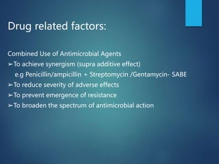 Drug related factors:
Combined Use of Antimicrobial Agents
➢To achieve synergism (supra additive effect)
e.g Penicillin/ampicillin + Streptomycin /Gentamycin- SABE
➢To reduce severity of adverse effects
➢To prevent emergence of resistance
➢To broaden the spectrum of antimicrobial action
 