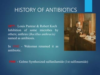 HISTORY OF ANTIBIOTICS
1877 - Louis Pasteur & Robert Koch
Inhibition of some microbes by
others; anthrax (Bacillus anthracis)
named as antibiosis.
In 1942 - Waksman renamed it as
antibiotic.
1908 - Gelmo Synthesized sulfanilamide (1st sulfonamide)
 