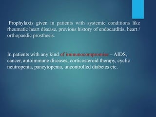 Prophylaxis given in patients with systemic conditions like
rheumatic heart disease, previous history of endocarditis, heart /
orthopaedic prosthesis.
In patients with any kind of immunocompromise – AIDS,
cancer, autoimmune diseases, corticosteroid therapy, cyclic
neutropenia, pancytopenia, uncontrolled diabetes etc.
 