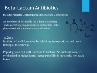 Beta-Lactam Antibiotics
IncludesPenicillin,Cephalosporin,Monobactam,Carbapenem
All members of this family has a Beta lactam ring
and a carboxyl group resulting in similarities in the
pharmacokinetics and mechanism of action.
MOA :
Inhibits cell wall formation by inhibiting transpeptidase and cross
linking at the cell wall.
Peptidoglycan cell wall is unique to bacteria. No such substance is
synthesized in higher forms- hence penicillin is practically non toxic
to man.
 
