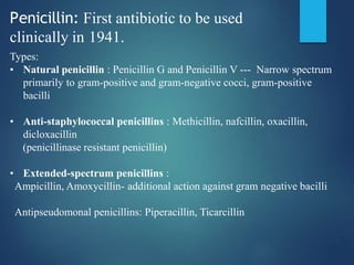 Penicillin: First antibiotic to be used
clinically in 1941.
Types:
• Natural penicillin : Penicillin G and Penicillin V --- Narrow spectrum
primarily to gram-positive and gram-negative cocci, gram-positive
bacilli
• Anti-staphylococcal penicillins : Methicillin, nafcillin, oxacillin,
dicloxacillin
(penicillinase resistant penicillin)
• Extended-spectrum penicillins :
Ampicillin, Amoxycillin- additional action against gram negative bacilli
Antipseudomonal penicillins: Piperacillin, Ticarcillin
 