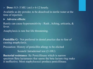  Dose: 0.5- 5 MU i.m/i.v 6-12 hourly.
Available as dry powder, to be dissolved in sterile water at the
time of injection.
 Adverse effects:
Rarely can cause hypersensitivity : Rash , itching, urticaria, &
fever.
Anaphylaxis is rare but life threatening.
Penicillin G- Not preferred in dental practice due to fear of
causing anaphylaxis.
Precaution: History of penicillin allergy to be elicited
Scratch/ Intradermal test (2-10U)
Bacterial resistance: By Penicillinase which is narrow
spectrum Beta lactamases that opens the beta lactam ring make
it ineffective. Most staphylococci produce penicillinase.
 