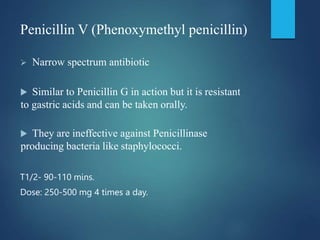 Penicillin V (Phenoxymethyl penicillin)
 Narrow spectrum antibiotic
 Similar to Penicillin G in action but it is resistant
to gastric acids and can be taken orally.
 They are ineffective against Penicillinase
producing bacteria like staphylococci.
T1/2- 90-110 mins.
Dose: 250-500 mg 4 times a day.
 