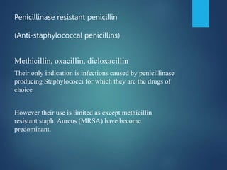 Penicillinase resistant penicillin
(Anti-staphylococcal penicillins)
Methicillin, oxacillin, dicloxacillin
Their only indication is infections caused by penicillinase
producing Staphylococci for which they are the drugs of
choice
However their use is limited as except methicillin
resistant staph. Aureus (MRSA) have become
predominant.
 