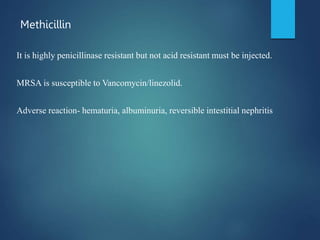 Methicillin
It is highly penicillinase resistant but not acid resistant must be injected.
MRSA is susceptible to Vancomycin/linezolid.
Adverse reaction- hematuria, albuminuria, reversible intestitial nephritis
 