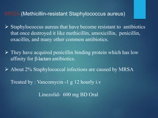 MRSA (Methicillin-resistant Staphylococcus aureus)
 Staphylococcus aureus that have become resistant to antibiotics
that once destroyed it like methicillin, amoxicillin, penicillin,
oxacillin, and many other common antibiotics.
 They have acquired penicillin binding protein which has low
affinity for β-lactam antibiotics.
 About 2% Staphylococcal infections are caused by MRSA
Treated by : Vancomycin -1 g 12 hourly i.v
Linezolid- 600 mg BD Oral
 