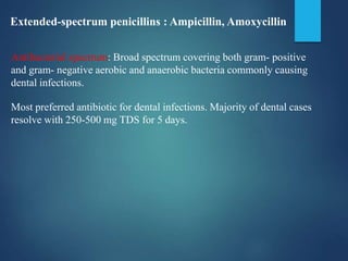 Extended-spectrum penicillins : Ampicillin, Amoxycillin
Antibacterial spectrum: Broad spectrum covering both gram- positive
and gram- negative aerobic and anaerobic bacteria commonly causing
dental infections.
Most preferred antibiotic for dental infections. Majority of dental cases
resolve with 250-500 mg TDS for 5 days.
 