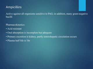Ampicillins
Active against all organisms sensitive to PnG; in addition, many gram-negative
bacilli
Pharmacokinetics:
• Acid resistant
• Oral absorption is incomplete but adequate
• Primary excretion is kidney, partly enterohepatic circulation occurs
• Plasma half life is 1hr
 