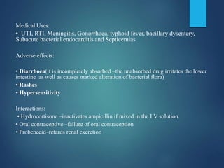 Medical Uses:
• UTI, RTI, Meningitis, Gonorrhoea, typhoid fever, bacillary dysentery,
Subacute bacterial endocarditis and Septicemias
Adverse effects:
• Diarrhoea(it is incompletely absorbed –the unabsorbed drug irritates the lower
intestine as well as causes marked alteration of bacterial flora)
• Rashes
• Hypersensitivity
Interactions:
• Hydrocortisone –inactivates ampicillin if mixed in the I.V solution.
• Oral contraceptive –failure of oral contraception
• Probenecid–retards renal excretion
 