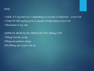 DOSE
• Adult- 0.5-2g oral/i.m/i.v depending on severity of infection , every 6 hr
• Child-50-100 mg/kg given in equally divided doses every 6 hr
• Maximum-2-4 g/ day
AMPILIN, ROSCILLIN, BIOCILIN 250, 500mg CAP;
250mg/5ml dry syrup:
100mg/ml pediatric drops
250,500mg and 1g per vial inj.
 