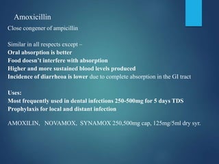 Amoxicillin
Close congener of ampicillin
Similar in all respects except –
Oral absorption is better
Food doesn’t interfere with absorption
Higher and more sustained blood levels produced
Incidence of diarrheoa is lower due to complete absorption in the GI tract
Uses:
Most frequently used in dental infections 250-500mg for 5 days TDS
Prophylaxis for local and distant infection
AMOXILIN, NOVAMOX, SYNAMOX 250,500mg cap, 125mg/5ml dry syr.
 