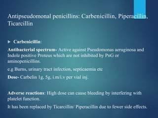 Antipseudomonal penicillins: Carbenicillin, Piperacillin,
Ticarcillin
 Carbenicillin:
Antibacterial spectrum- Active against Pseudomonas aeruginosa and
Indole positive Proteus which are not inhibited by PnG or
aminopenicillins.
e.g Burns, urinary tract infection, septicaemia etc
Dose- Carbelin 1g, 5g, i.m/i.v per vial inj.
Adverse reactions: High dose can cause bleeding by interfering with
platelet function.
It has been replaced by Ticarcillin/ Piperacillin due to fewer side effects.
 