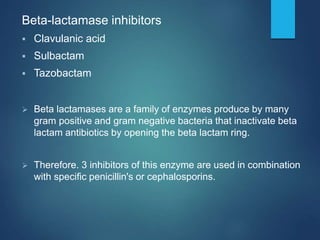 Beta-lactamase inhibitors
 Clavulanic acid
 Sulbactam
 Tazobactam
 Beta lactamases are a family of enzymes produce by many
gram positive and gram negative bacteria that inactivate beta
lactam antibiotics by opening the beta lactam ring.
 Therefore. 3 inhibitors of this enzyme are used in combination
with specific penicillin's or cephalosporins.
 