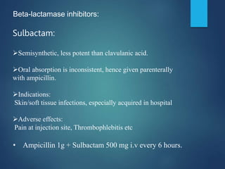 Beta-lactamase inhibitors:
Sulbactam:
Semisynthetic, less potent than clavulanic acid.
Oral absorption is inconsistent, hence given parenterally
with ampicillin.
Indications:
Skin/soft tissue infections, especially acquired in hospital
Adverse effects:
Pain at injection site, Thrombophlebitis etc
• Ampicillin 1g + Sulbactam 500 mg i.v every 6 hours.
 
