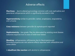 Diarrhoea - due to altered gut ecology common with oral cephradine and
parenteral cefoperazone which is significantly excreted in bile
Hypersensitivity-similar to penicillin. rashes, anaphylaxis, angioedema,
and urticaria
Cross resistance between penicillin & cephalosporin reported
Nephrotoxicity – low grade. May be attenuated by existing renal disease.
reduction required even in cases of mild renal failure
Bleeding –cefoperazone, ceftriaxone due to Neutropenia and
thrombocytopenia are rare adverse effects reported with ceftazidime and
some others
A disulfiram like reaction with alcohol in cefoperazone
Adverse effects
 