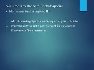 Acquired Resistance to Cephalosporins
 Mechanism same as in penicillin.
a) Alteration in target proteins reducing affinity for antibiotic
b) Impermeability so that it does not teach its site of action
c) Elaboration of beta lactamases .
 