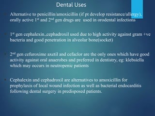  Alternative to penicillin/amoxicillin (if pt develop resistance/allergy),
orally active 1st and 2nd gen drugs are used in orodental infections
 1st gen cephalexin.,cephadroxil used due to high activity against gram +ve
bacteria and good penetration in alveolar bone(socket)
 2nd gen cefuroxime axetil and cefaclor are the only ones which have good
activity against oral anaerobes and preferred in dentistry, eg: klebsiella
which may occurs in neutropenic patients
 Cephalexin and cephadroxil are alternatives to amoxicillin for
prophylaxis of local wound infection as well as bacterial endocarditis
following dental surgery in predisposed patients.
Dental Uses
 
