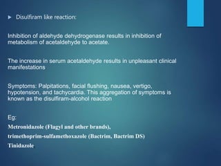  Disulfiram like reaction:
Inhibition of aldehyde dehydrogenase results in inhibition of
metabolism of acetaldehyde to acetate.
The increase in serum acetaldehyde results in unpleasant clinical
manifestations.
Symptoms: Palpitations, facial flushing, nausea, vertigo,
hypotension, and tachycardia. This aggregation of symptoms is
known as the disulfiram-alcohol reaction
Eg:
Metronidazole (Flagyl and other brands),
trimethoprim-sulfamethoxazole (Bactrim, Bactrim DS)
Tinidazole,
 