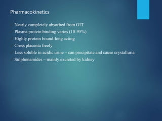 Pharmacokinetics
✓ Nearly completely absorbed from GIT
✓ Plasma protein binding varies (10-95%)
✓ Highly protein bound-long acting
✓ Cross placenta freely
✓ Less soluble in acidic urine – can precipitate and cause crystalluria
✓ Sulphonamides – mainly excreted by kidney
 